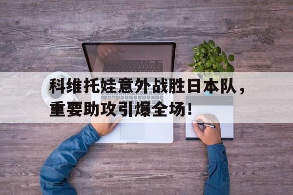 九游app-科维托娃意外战胜日本队，重要助攻引爆全场！的简单介绍-九游app